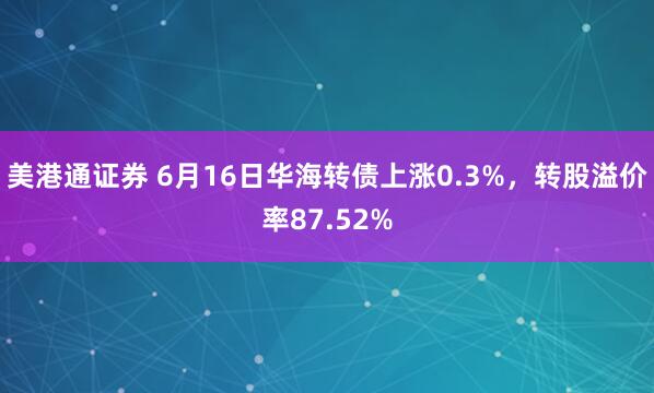 美港通证券 6月16日华海转债上涨0.3%，转股溢价率87.52%