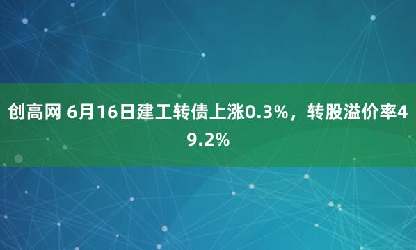 创高网 6月16日建工转债上涨0.3%，转股溢价率49.2%