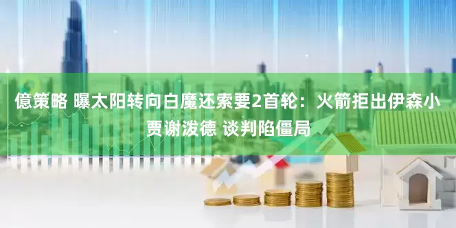 億策略 曝太阳转向白魔还索要2首轮：火箭拒出伊森小贾谢泼德 谈判陷僵局