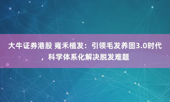大牛证券港股 雍禾植发：引领毛发养固3.0时代，科学体系化解决脱发难题