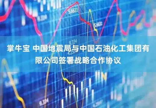 掌牛宝 中国地震局与中国石油化工集团有限公司签署战略合作协议