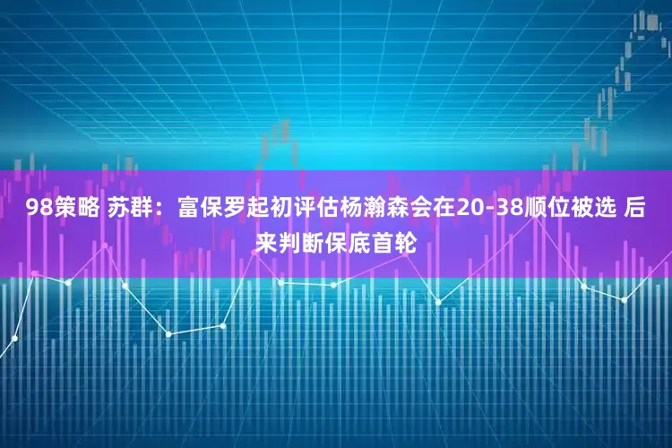 98策略 苏群：富保罗起初评估杨瀚森会在20-38顺位被选 后来判断保底首轮