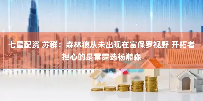 七星配资 苏群：森林狼从未出现在富保罗视野 开拓者担心的是雷霆选杨瀚森