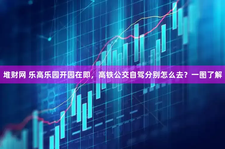 堆财网 乐高乐园开园在即，高铁公交自驾分别怎么去？一图了解