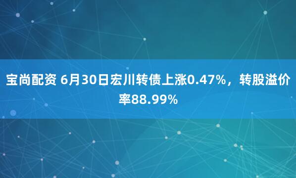 宝尚配资 6月30日宏川转债上涨0.47%，转股溢价率88.99%