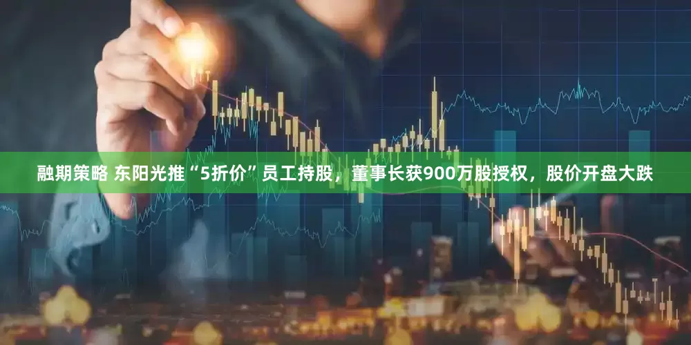 融期策略 东阳光推“5折价”员工持股，董事长获900万股授权，股价开盘大跌