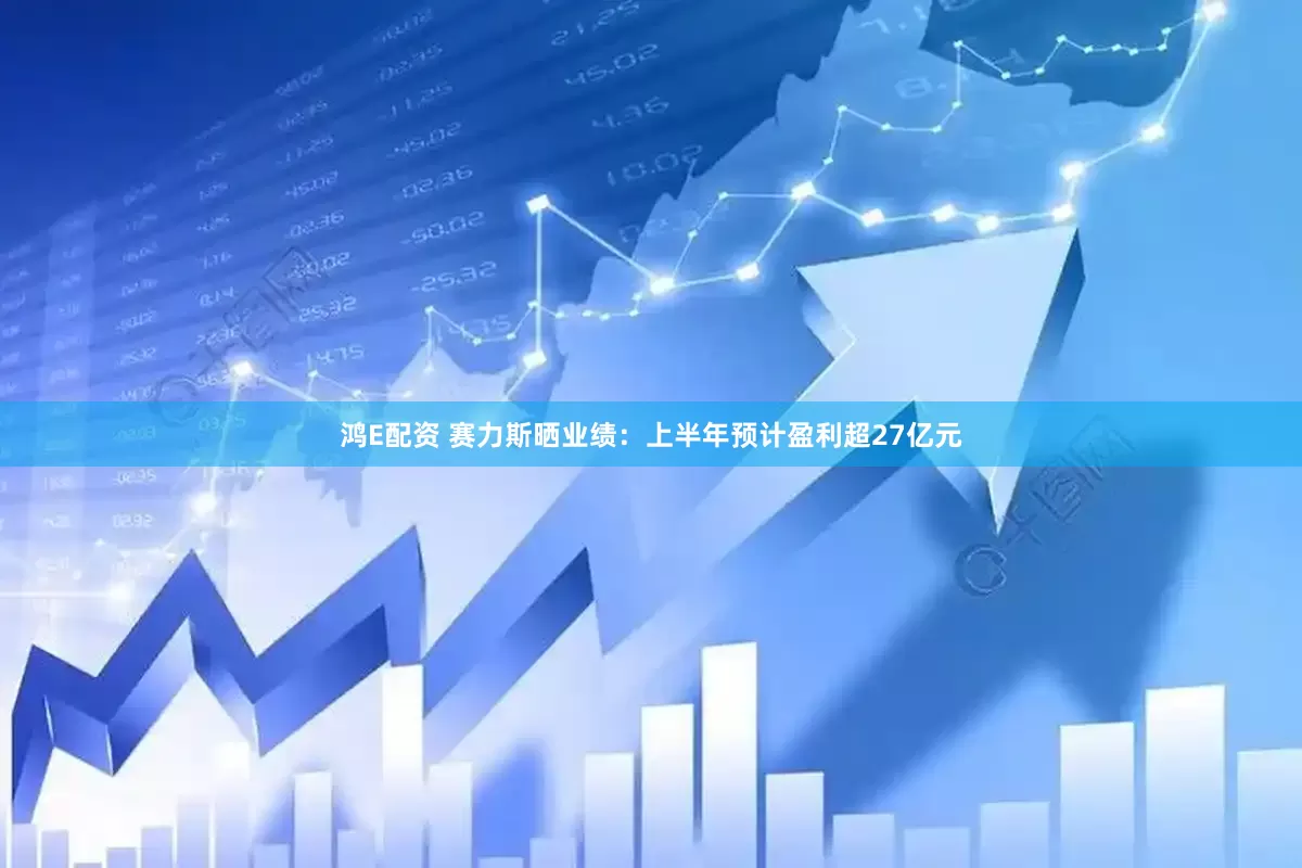 鸿E配资 赛力斯晒业绩：上半年预计盈利超27亿元