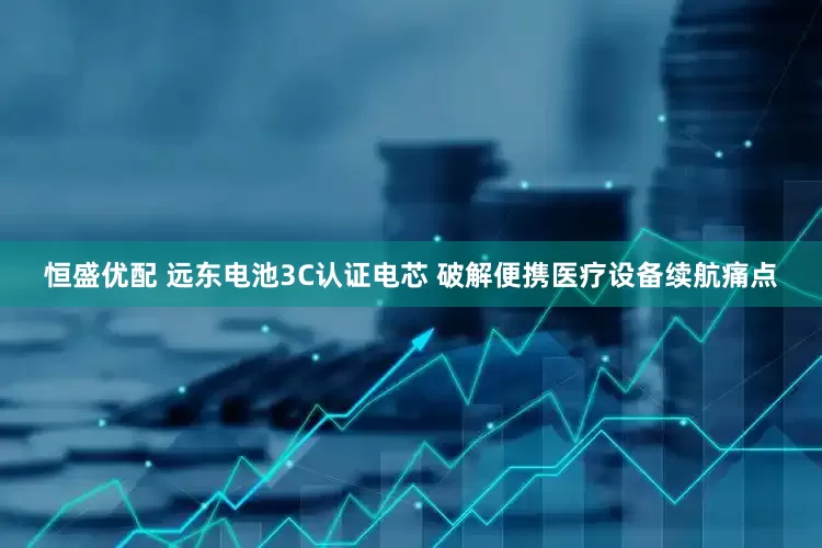 恒盛优配 远东电池3C认证电芯 破解便携医疗设备续航痛点