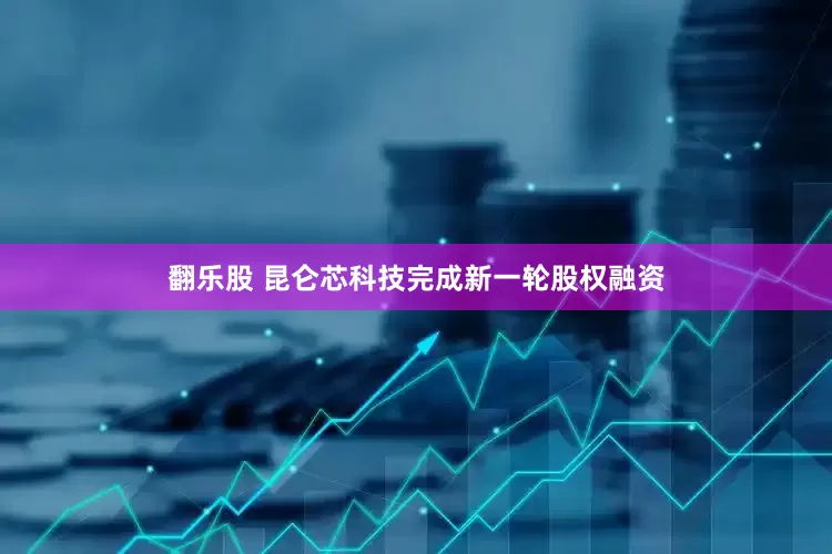 翻乐股 昆仑芯科技完成新一轮股权融资