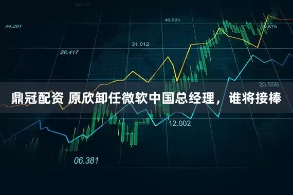 鼎冠配资 原欣卸任微软中国总经理，谁将接棒
