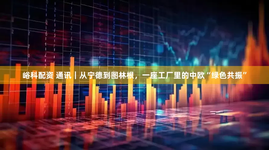 峪科配资 通讯｜从宁德到图林根，一座工厂里的中欧“绿色共振”