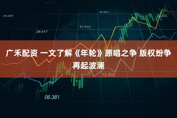 广禾配资 一文了解《年轮》原唱之争 版权纷争再起波澜