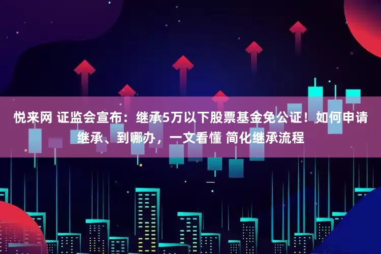 悦来网 证监会宣布：继承5万以下股票基金免公证！如何申请继承、到哪办，一文看懂 简化继承流程