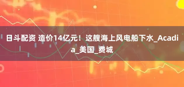 日斗配资 造价14亿元！这艘海上风电船下水_Acadia_美国_费城
