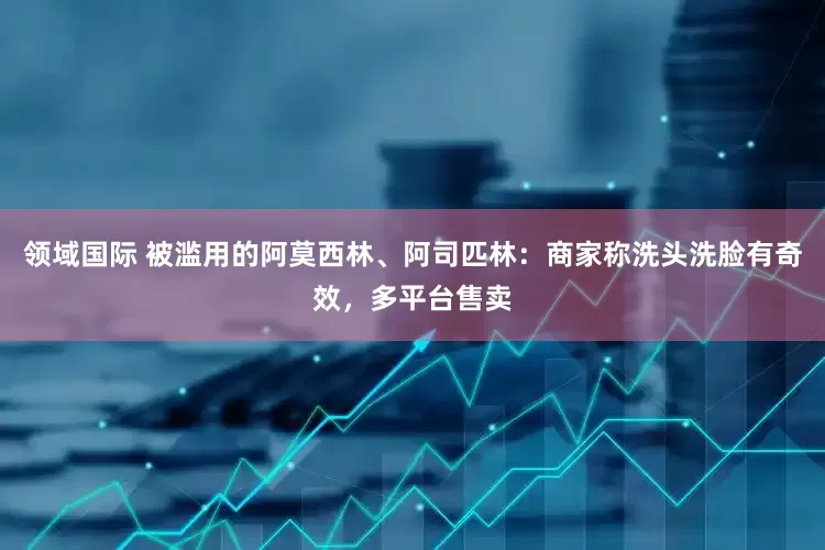 领域国际 被滥用的阿莫西林、阿司匹林：商家称洗头洗脸有奇效，多平台售卖