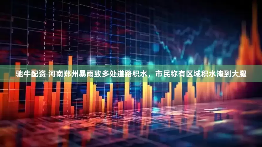 驰牛配资 河南郑州暴雨致多处道路积水，市民称有区域积水淹到大腿