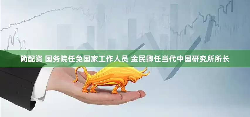 简配资 国务院任免国家工作人员 金民卿任当代中国研究所所长