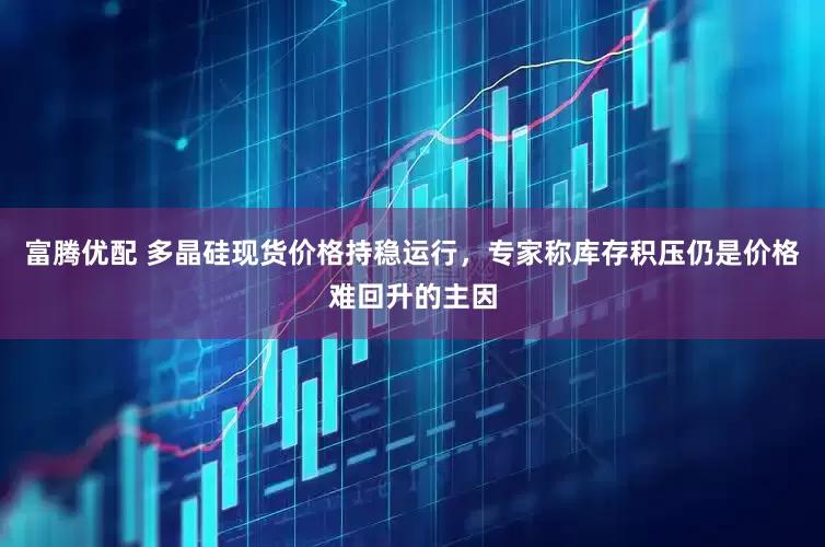 富腾优配 多晶硅现货价格持稳运行，专家称库存积压仍是价格难回升的主因