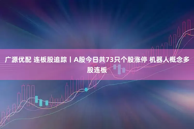 广源优配 连板股追踪丨A股今日共73只个股涨停 机器人概念多股连板