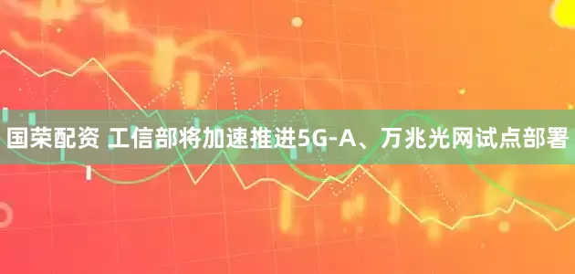 国荣配资 工信部将加速推进5G-A、万兆光网试点部署