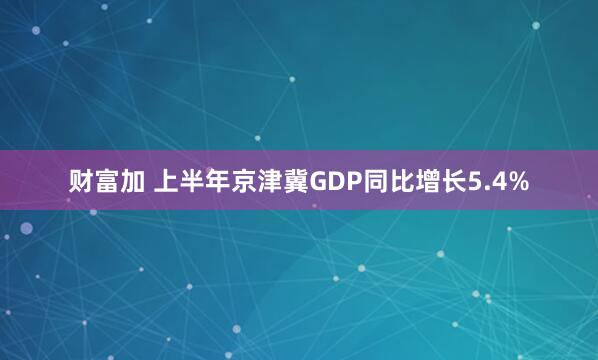 财富加 上半年京津冀GDP同比增长5.4%