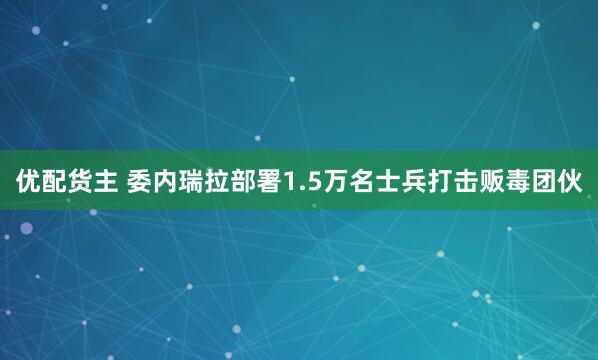 优配货主 委内瑞拉部署1.5万名士兵打击贩毒团伙
