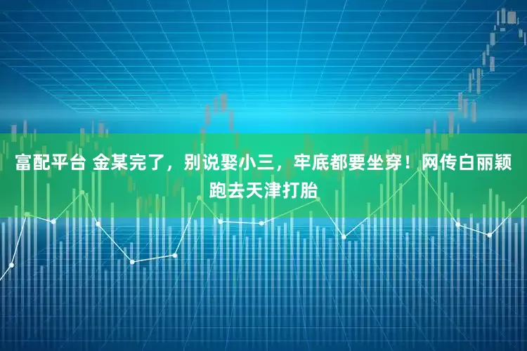 富配平台 金某完了，别说娶小三，牢底都要坐穿！网传白丽颖跑去天津打胎