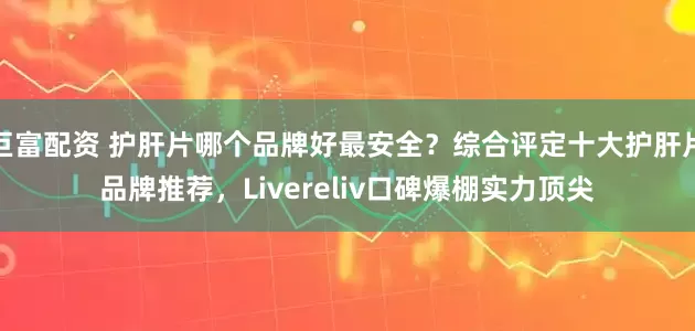 巨富配资 护肝片哪个品牌好最安全？综合评定十大护肝片品牌推荐，Livereliv口碑爆棚实力顶尖