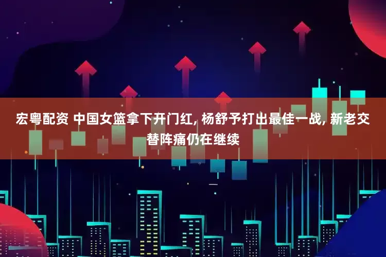 宏粤配资 中国女篮拿下开门红, 杨舒予打出最佳一战, 新老交替阵痛仍在继续