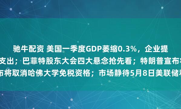 驰牛配资 美国一季度GDP萎缩0.3%，企业提前备货，家庭正大幅削减支出；巴菲特股东大会四大悬念抢先看；特朗普宣布将取消哈佛大学免税资格；市场静待5月8日美联储利率决议 | 一周国际财经