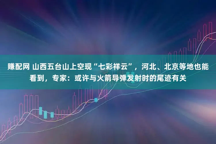 赚配网 山西五台山上空现“七彩祥云”，河北、北京等地也能看到，专家：或许与火箭导弹发射时的尾迹有关
