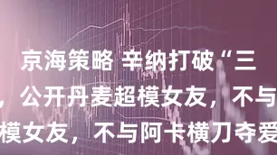 京海策略 辛纳打破“三角恋”闹剧,公开丹麦超模女友,不与阿卡横刀夺爱